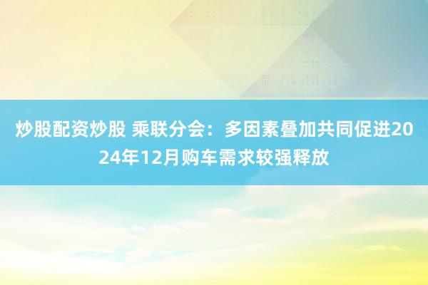炒股配資炒股 乘聯(lián)分會(huì)：多因素疊加共同促進(jìn)2024年12月購(gòu)車(chē)需求較強(qiáng)釋放