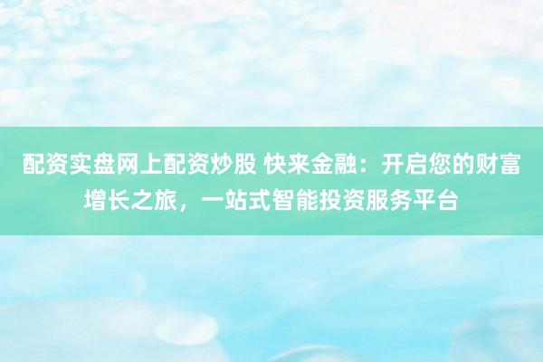 配資實盤網(wǎng)上配資炒股 快來金融：開啟您的財富增長之旅，一站式智能投資服務平臺