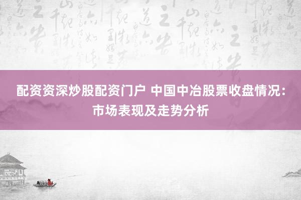 配資資深炒股配資門戶 中國中冶股票收盤情況：市場表現(xiàn)及走勢分析
