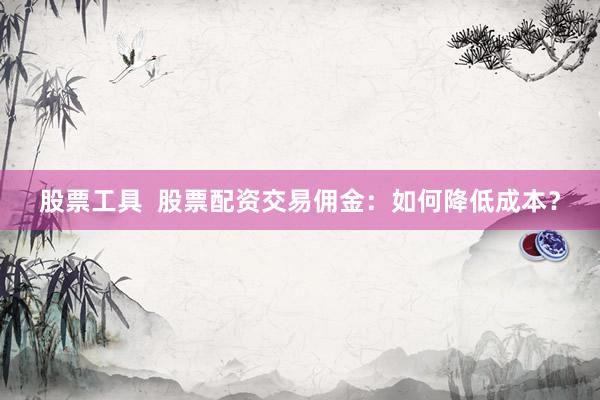 股票工具  股票配資交易傭金：如何降低成本？