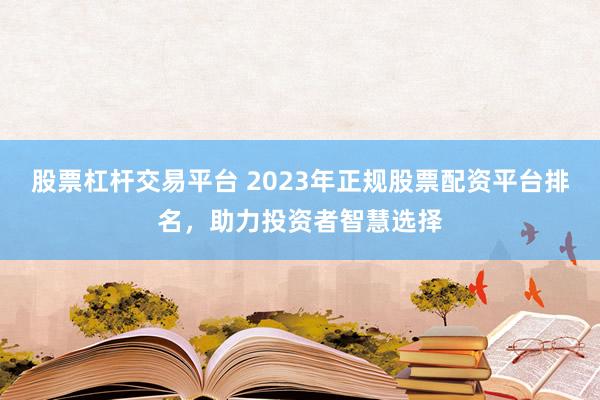 股票杠桿交易平臺 2023年正規(guī)股票配資平臺排名，助力投資者智慧選擇