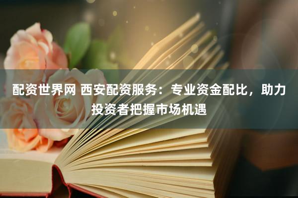 配資世界網 西安配資服務：專業(yè)資金配比，助力投資者把握市場機遇