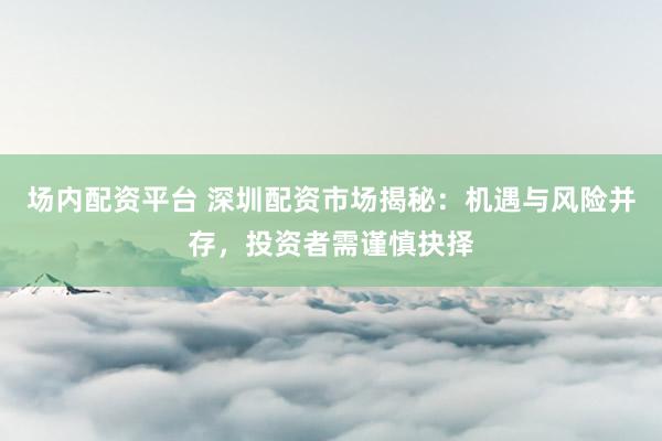 場內(nèi)配資平臺 深圳配資市場揭秘：機遇與風險并存，投資者需謹慎抉擇