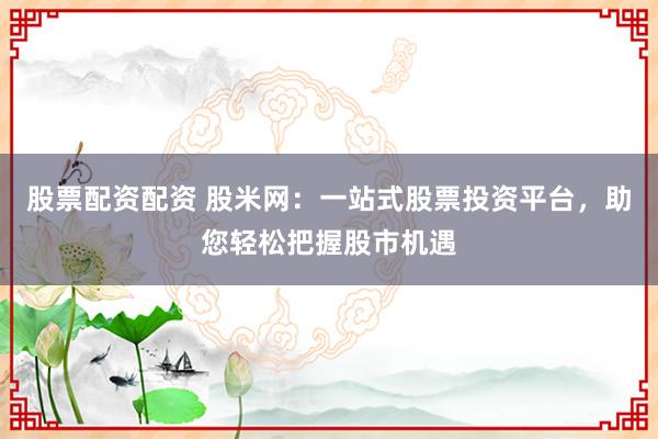 股票配資配資 股米網(wǎng)：一站式股票投資平臺(tái)，助您輕松把握股市機(jī)遇