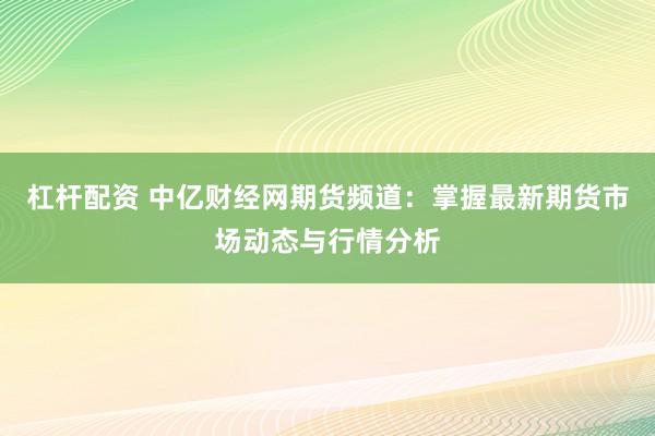 杠桿配資 中億財經(jīng)網(wǎng)期貨頻道：掌握最新期貨市場動態(tài)與行情分析