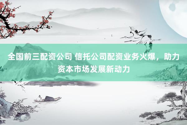 全國(guó)前三配資公司 信托公司配資業(yè)務(wù)火爆，助力資本市場(chǎng)發(fā)展新動(dòng)力