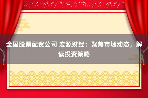全國股票配資公司 宏源財經(jīng)：聚焦市場動態(tài)，解讀投資策略