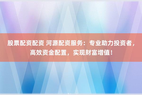 股票配資配資 河源配資服務(wù)：專業(yè)助力投資者，高效資金配置，實(shí)現(xiàn)財(cái)富增值！