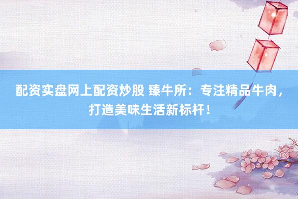 配資實盤網(wǎng)上配資炒股 臻牛所：專注精品牛肉，打造美味生活新標(biāo)桿！