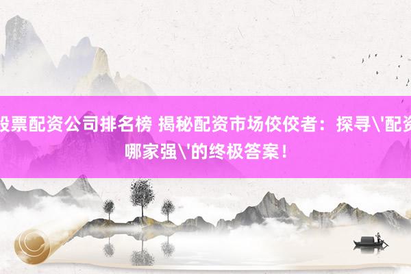 股票配資公司排名榜 揭秘配資市場(chǎng)佼佼者：探尋'配資哪家強(qiáng)'的終極答案！