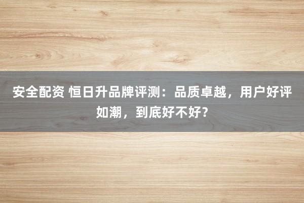 安全配資 恒日升品牌評測：品質(zhì)卓越，用戶好評如潮，到底好不好？