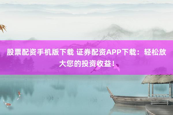 股票配資手機(jī)版下載 證券配資APP下載：輕松放大您的投資收益！