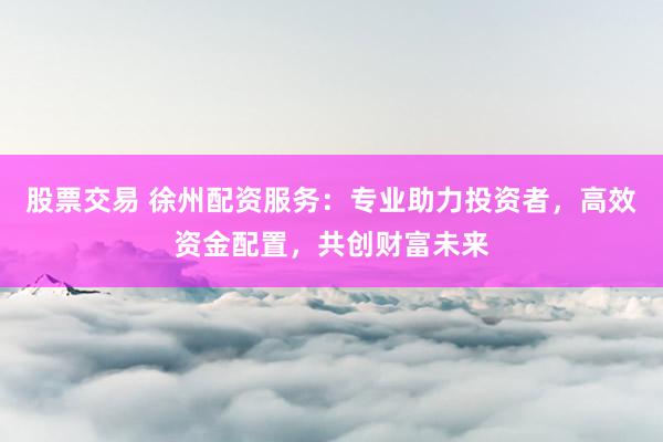 股票交易 徐州配資服務(wù)：專業(yè)助力投資者，高效資金配置，共創(chuàng)財(cái)富未來(lái)