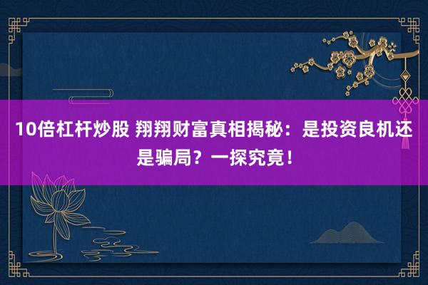10倍杠桿炒股 翔翔財富真相揭秘：是投資良機(jī)還是騙局？一探究竟！