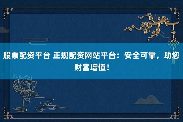 股票配資平臺 正規(guī)配資網(wǎng)站平臺：安全可靠，助您財(cái)富增值！
