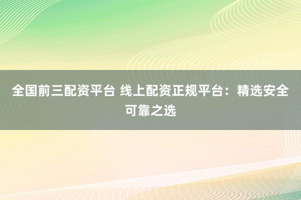 全國前三配資平臺 線上配資正規(guī)平臺：精選安全可靠之選