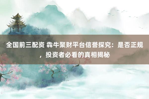 全國前三配資 犇牛聚財(cái)平臺信譽(yù)探究：是否正規(guī)，投資者必看的真相揭秘