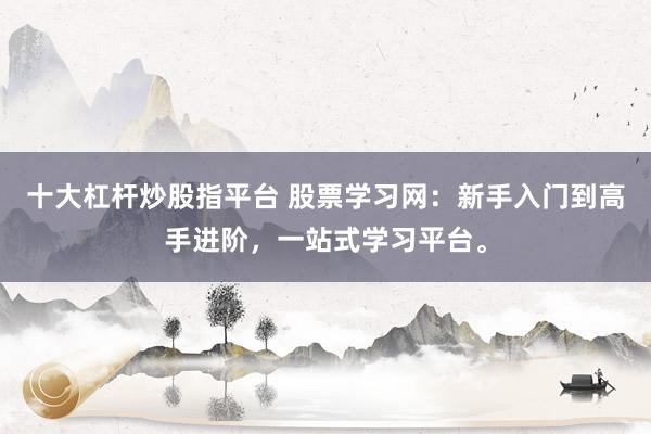 十大杠桿炒股指平臺(tái) 股票學(xué)習(xí)網(wǎng)：新手入門到高手進(jìn)階，一站式學(xué)習(xí)平臺(tái)。