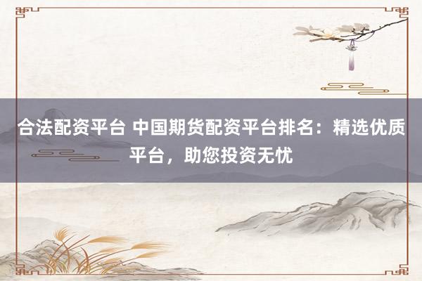 合法配資平臺 中國期貨配資平臺排名：精選優(yōu)質(zhì)平臺，助您投資無憂