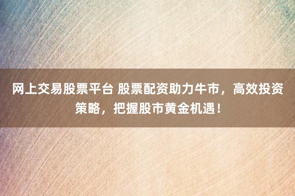 網(wǎng)上交易股票平臺(tái) 股票配資助力牛市，高效投資策略，把握股市黃金機(jī)遇！