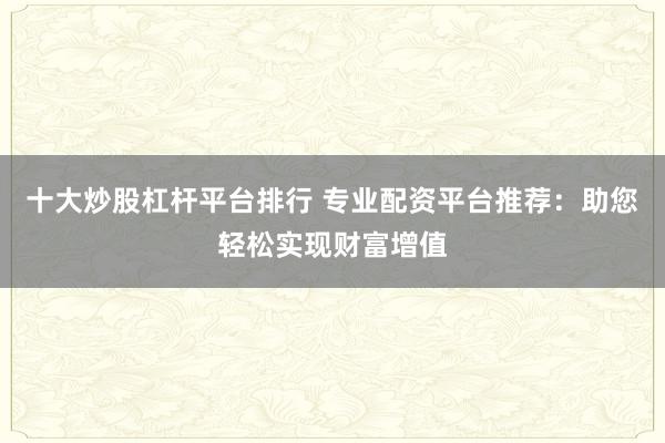 十大炒股杠桿平臺(tái)排行 專業(yè)配資平臺(tái)推薦：助您輕松實(shí)現(xiàn)財(cái)富增值