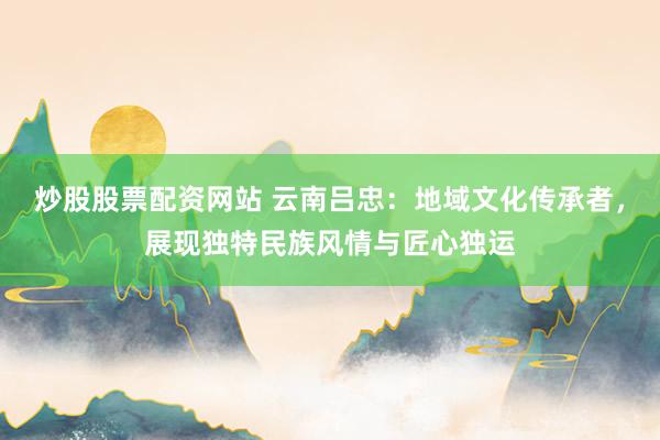 炒股股票配資網(wǎng)站 云南呂忠：地域文化傳承者，展現(xiàn)獨特民族風情與匠心獨運