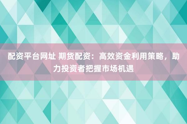 配資平臺網(wǎng)址 期貨配資：高效資金利用策略，助力投資者把握市場機(jī)遇