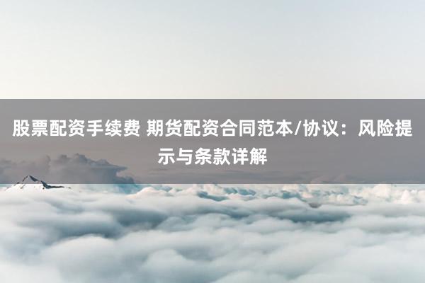 股票配資手續(xù)費 期貨配資合同范本/協(xié)議：風(fēng)險提示與條款詳解