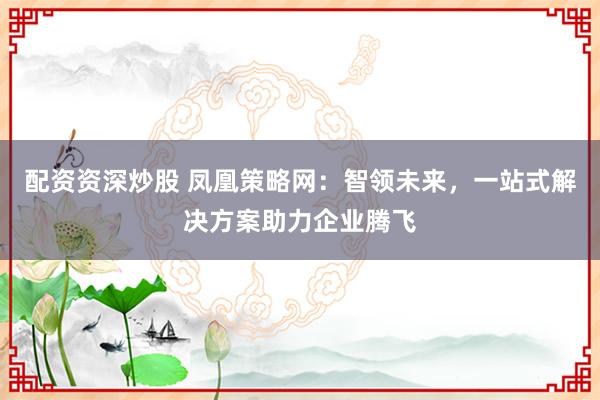 配資資深炒股 鳳凰策略網(wǎng)：智領(lǐng)未來，一站式解決方案助力企業(yè)騰飛
