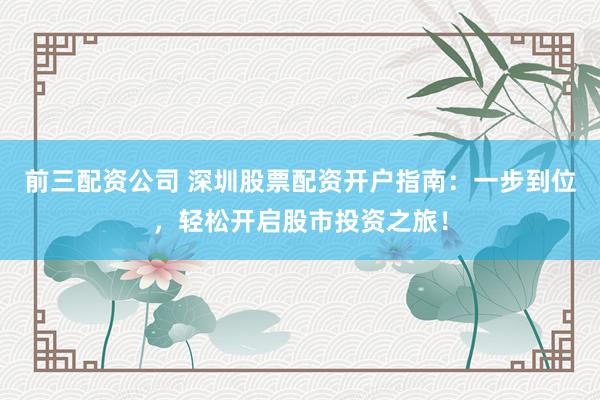 前三配資公司 深圳股票配資開戶指南：一步到位，輕松開啟股市投資之旅！