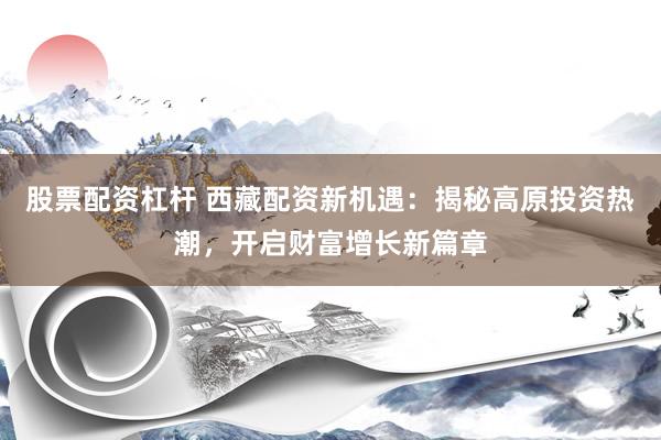 股票配資杠桿 西藏配資新機(jī)遇：揭秘高原投資熱潮，開(kāi)啟財(cái)富增長(zhǎng)新篇章