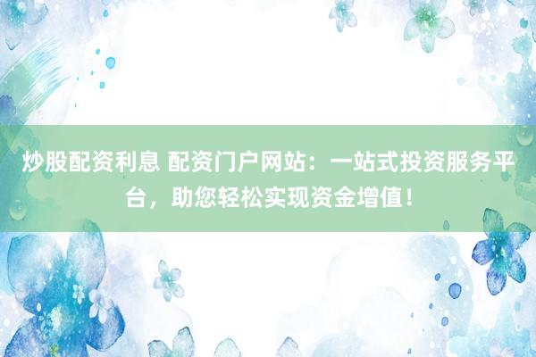 炒股配資利息 配資門戶網(wǎng)站：一站式投資服務(wù)平臺(tái)，助您輕松實(shí)現(xiàn)資金增值！