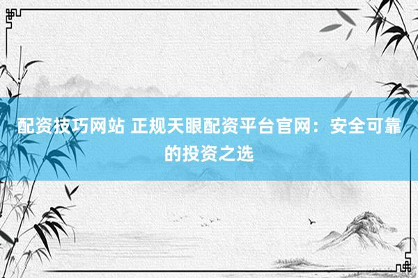 配資技巧網(wǎng)站 正規(guī)天眼配資平臺(tái)官網(wǎng)：安全可靠的投資之選