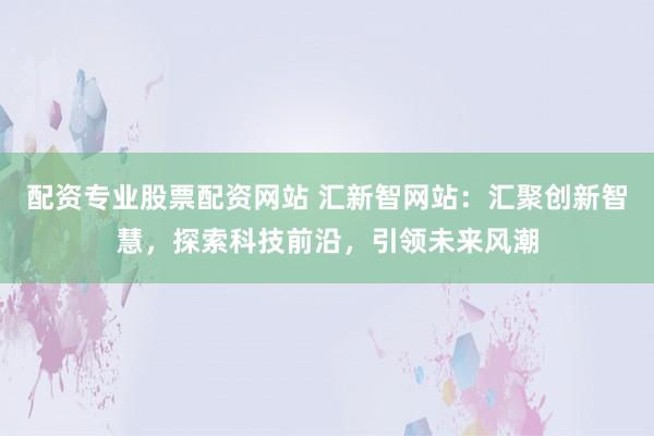 配資專業(yè)股票配資網(wǎng)站 匯新智網(wǎng)站：匯聚創(chuàng)新智慧，探索科技前沿，引領(lǐng)未來風(fēng)潮