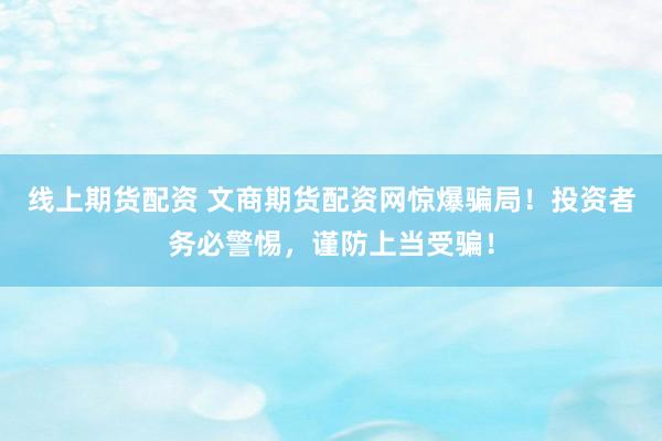 線上期貨配資 文商期貨配資網(wǎng)驚爆騙局！投資者務(wù)必警惕，謹(jǐn)防上當(dāng)受騙！