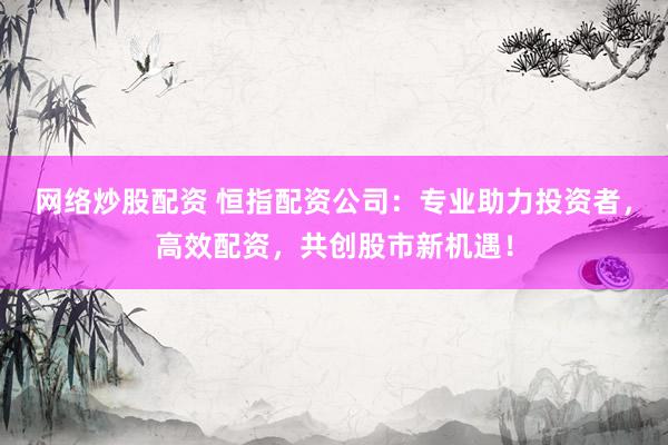網(wǎng)絡(luò)炒股配資 恒指配資公司：專業(yè)助力投資者，高效配資，共創(chuàng)股市新機(jī)遇！