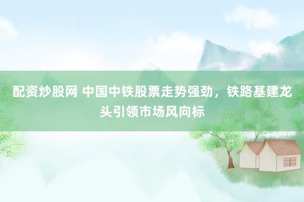 配資炒股網(wǎng) 中國中鐵股票走勢強(qiáng)勁，鐵路基建龍頭引領(lǐng)市場風(fēng)向標(biāo)