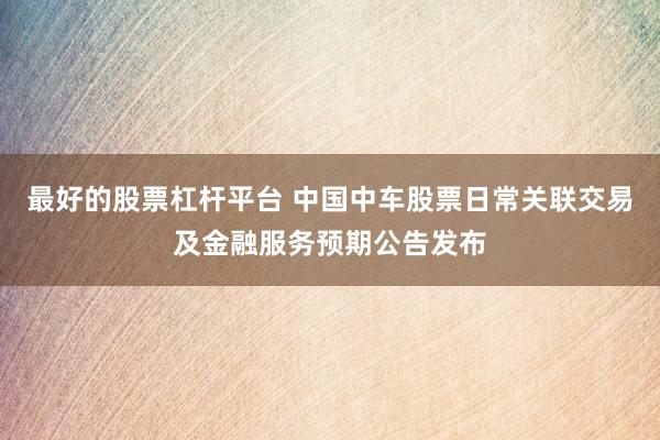 最好的股票杠桿平臺 中國中車股票日常關(guān)聯(lián)交易及金融服務(wù)預(yù)期公告發(fā)布