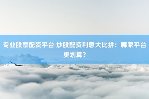 專(zhuān)業(yè)股票配資平臺(tái) 炒股配資利息大比拼：哪家平臺(tái)更劃算？