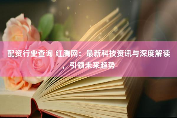 配資行業(yè)查詢 紅騰網(wǎng)：最新科技資訊與深度解讀，引領未來趨勢