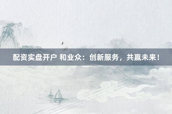 配資實盤開戶 和業(yè)眾：創(chuàng)新服務(wù)，共贏未來！
