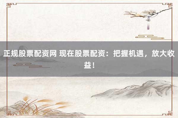 正規(guī)股票配資網(wǎng) 現(xiàn)在股票配資：把握機遇，放大收益！