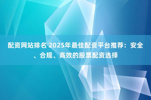 配資網(wǎng)站排名 2025年最佳配資平臺(tái)推薦：安全、合規(guī)、高效的股票配資選擇