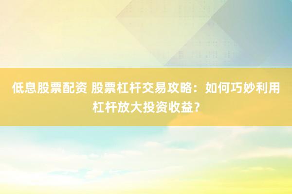 低息股票配資 股票杠桿交易攻略：如何巧妙利用杠桿放大投資收益？