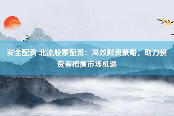 安全配資 北流股票配資：高效融資策略，助力投資者把握市場機遇