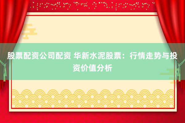 股票配資公司配資 華新水泥股票：行情走勢(shì)與投資價(jià)值分析
