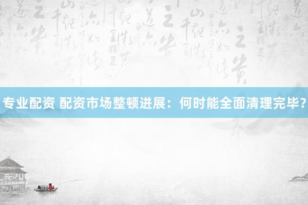 專業(yè)配資 配資市場整頓進展：何時能全面清理完畢？