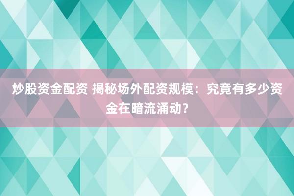 炒股資金配資 揭秘場外配資規(guī)模：究竟有多少資金在暗流涌動？