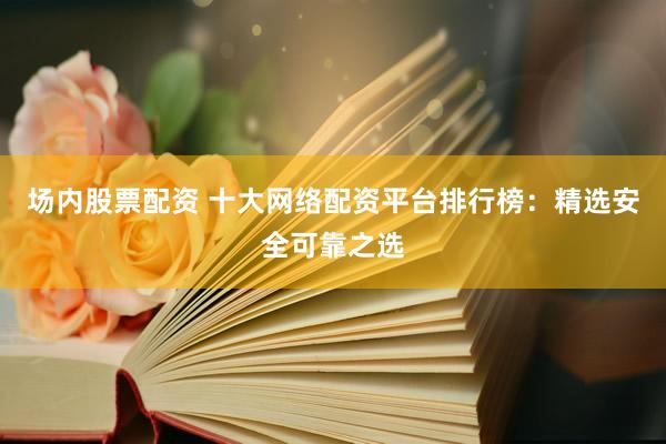 場內(nèi)股票配資 十大網(wǎng)絡(luò)配資平臺排行榜：精選安全可靠之選