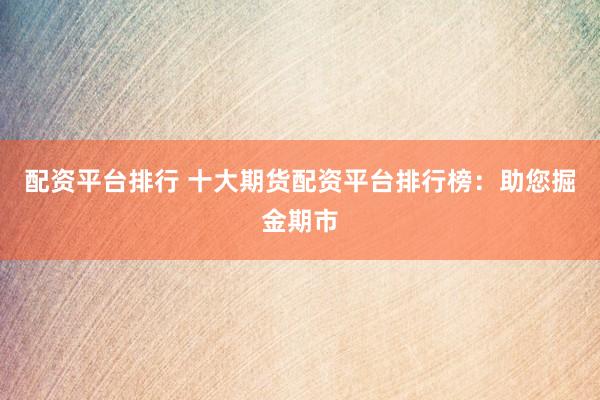 配資平臺(tái)排行 十大期貨配資平臺(tái)排行榜：助您掘金期市